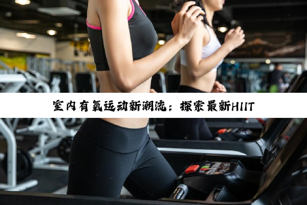 今日科普|室内有氧运动新潮流：探索最新HIIT、VR健身与传统项目融合